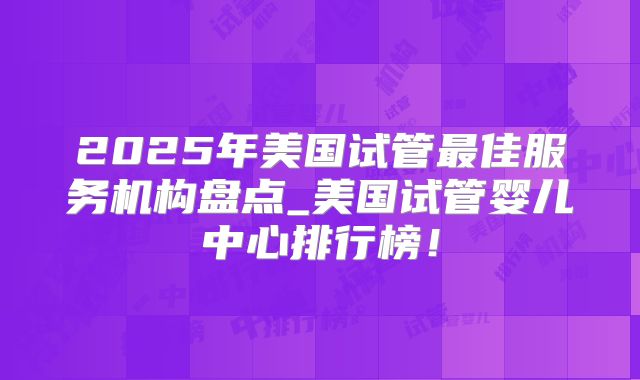 2025年美国试管最佳服务机构盘点_美国试管婴儿中心排行榜！