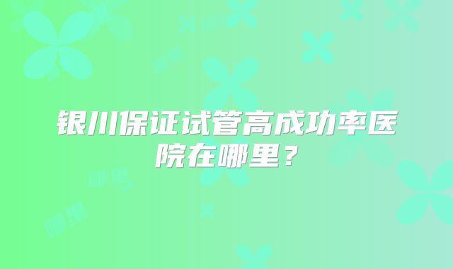 银川保证试管高成功率医院在哪里？
