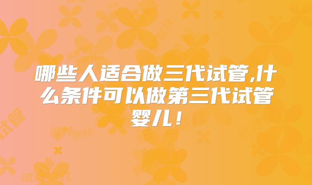 哪些人适合做三代试管,什么条件可以做第三代试管婴儿！
