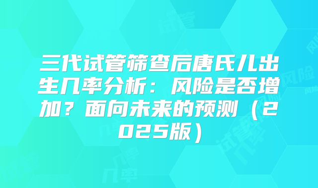 三代试管筛查后唐氏儿出生几率分析:风险是否增加?面向未来的预测(2025版)