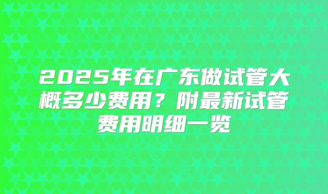 2025年在广东做试管大概多少费用?附最新试管费用明细一览