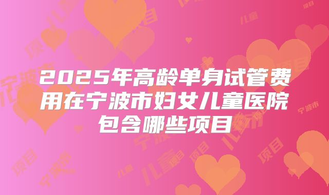 2025年高龄单身试管费用在宁波市妇女儿童医院包含哪些项目