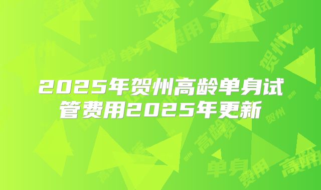 2025年贺州高龄单身试管费用2025年更新