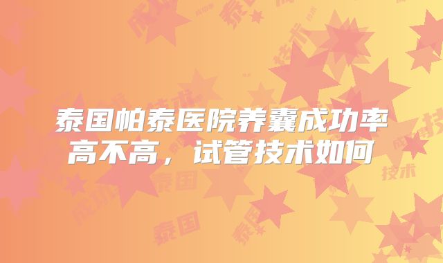 泰国帕泰医院养囊成功率高不高，试管技术如何