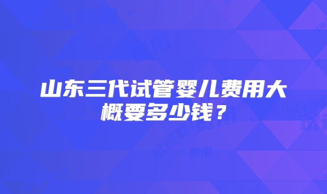 山东三代试管婴儿费用大概要多少钱?