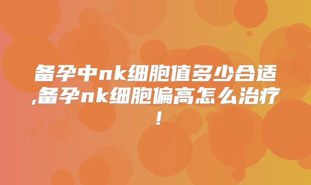 备孕中nk细胞值多少合适,备孕nk细胞偏高怎么治疗!