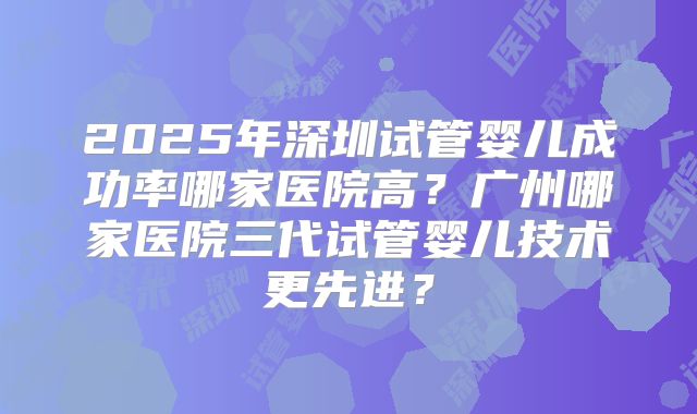 2025年深圳试管婴儿成功率哪家医院高？广州哪家医院三代试管婴儿技术更先进？