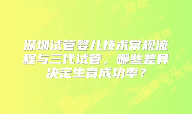 深圳试管婴儿技术常规流程与三代试管，哪些差异决定生育成功率？