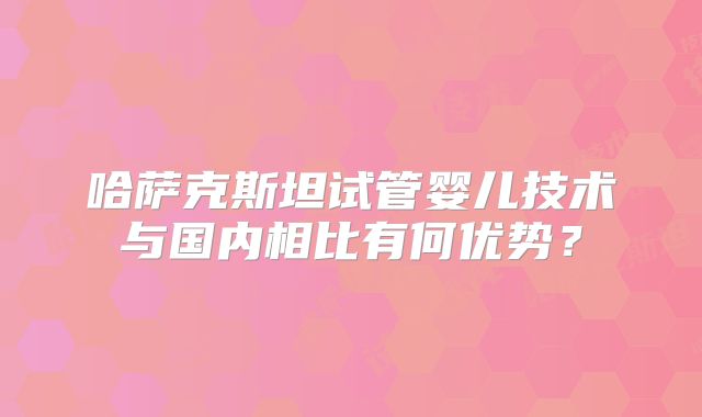 哈萨克斯坦试管婴儿技术与国内相比有何优势?