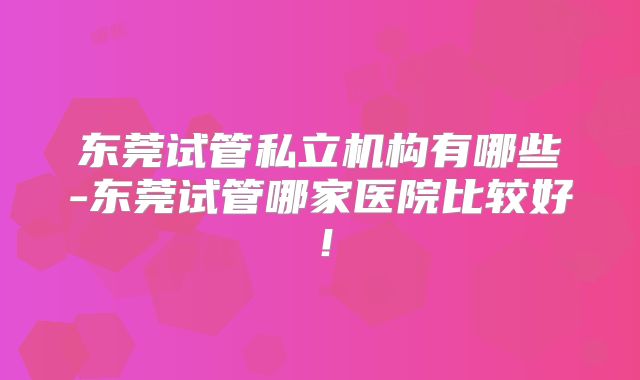 东莞试管私立机构有哪些-东莞试管哪家医院比较好！