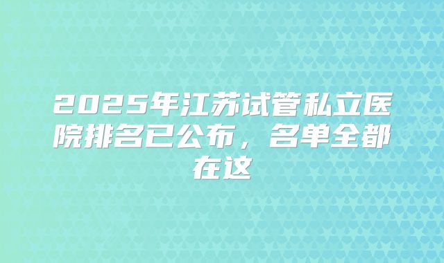 2025年江苏试管私立医院排名已公布,名单全都在这
