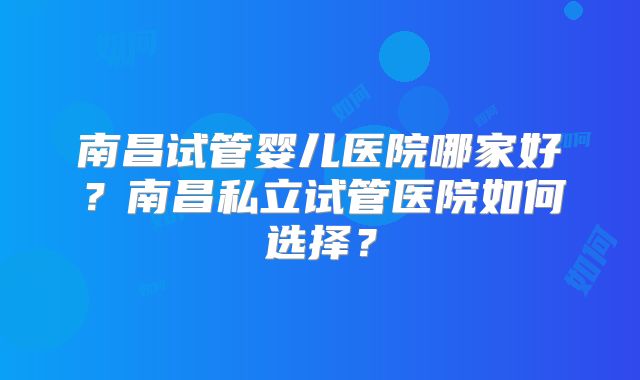 南昌试管婴儿医院哪家好？南昌私立试管医院如何选择？