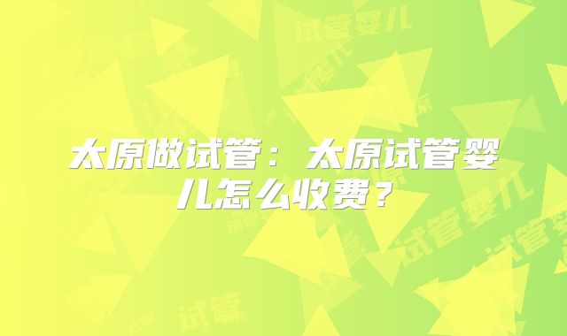 太原做试管：太原试管婴儿怎么收费？