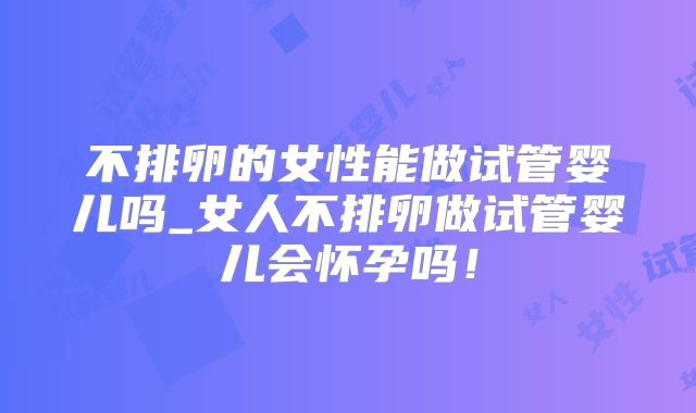 不排卵的女性能做试管婴儿吗_女人不排卵做试管婴儿会怀孕吗！