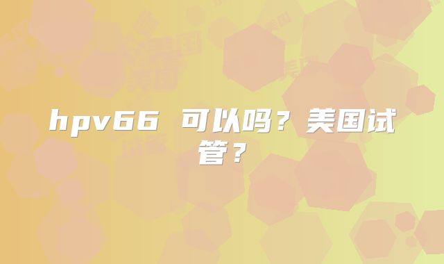 hpv66 可以吗?美国试管?