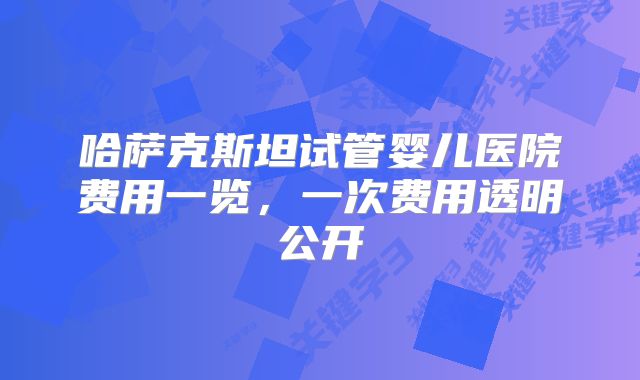 哈萨克斯坦试管婴儿医院费用一览,一次费用透明公开