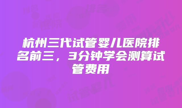 杭州三代试管婴儿医院排名前三，3分钟学会测算试管费用
