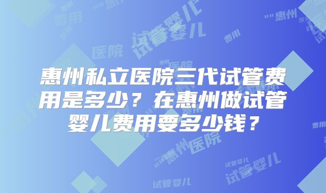 惠州私立医院三代试管费用是多少？在惠州做试管婴儿费用要多少钱？