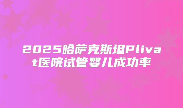 2025哈萨克斯坦Plivat医院试管婴儿成功率