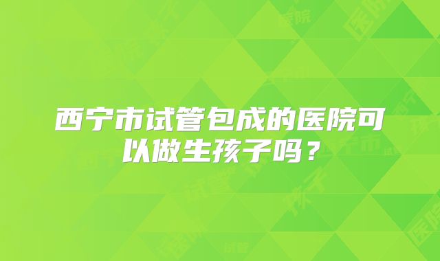 西宁市试管包成的医院可以做生孩子吗？