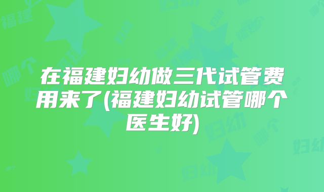 在福建妇幼做三代试管费用来了(福建妇幼试管哪个医生好)