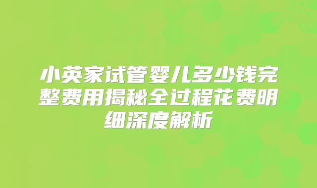 小英家试管婴儿多少钱完整费用揭秘全过程花费明细深度解析
