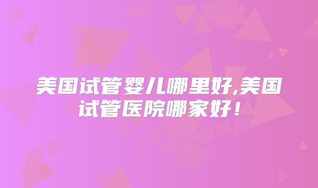 美国试管婴儿哪里好,美国试管医院哪家好！