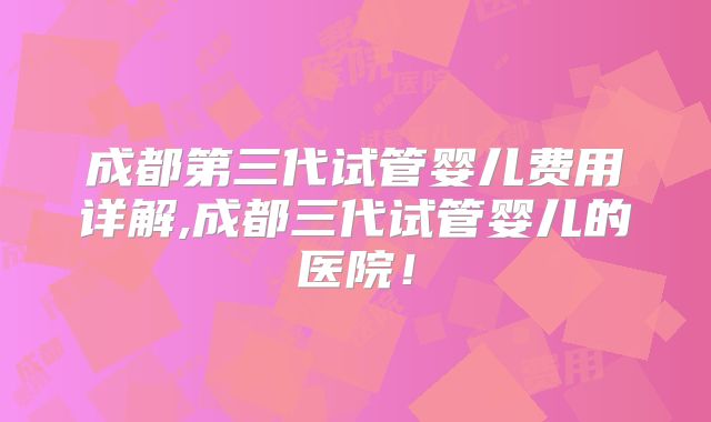 成都第三代试管婴儿费用详解,成都三代试管婴儿的医院！