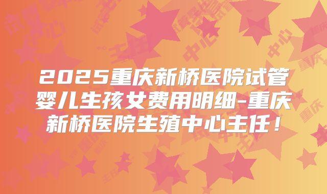 2025重庆新桥医院试管婴儿生孩女费用明细-重庆新桥医院生殖中心主任！
