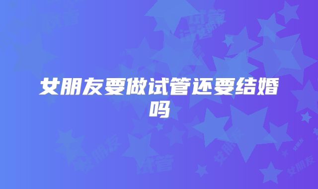 女朋友要做试管还要结婚吗