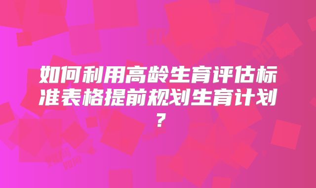 如何利用高龄生育评估标准表格提前规划生育计划?