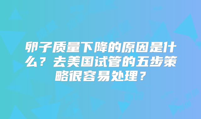 卵子质量下降的原因是什么？去美国试管的五步策略很容易处理？