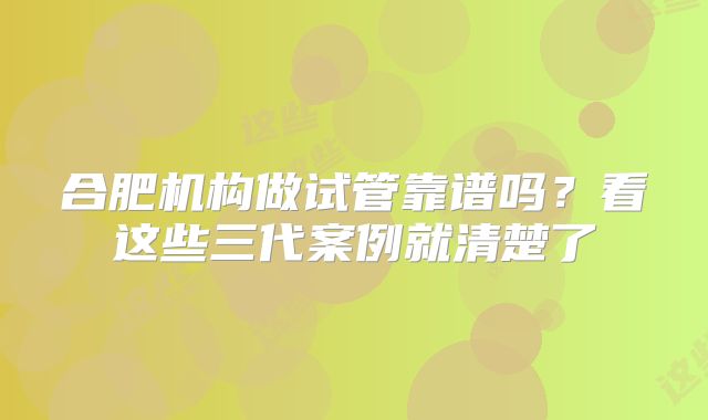 合肥机构做试管靠谱吗？看这些三代案例就清楚了