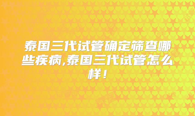 泰国三代试管确定筛查哪些疾病,泰国三代试管怎么样！