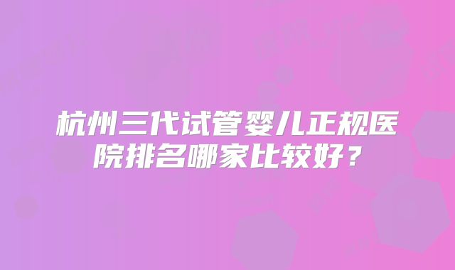 杭州三代试管婴儿正规医院排名哪家比较好？