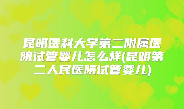 昆明医科大学第二附属医院试管婴儿怎么样(昆明第二人民医院试管婴儿)