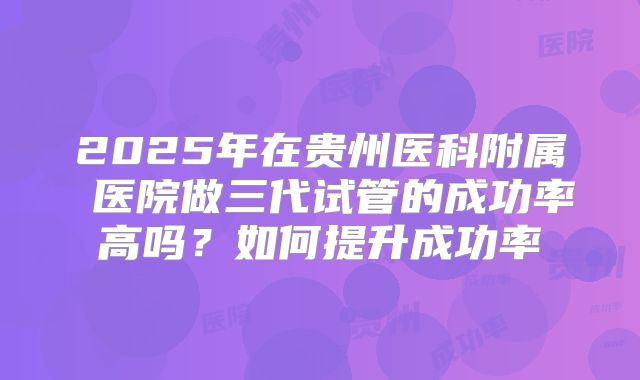 2025年在贵州医科附属 医院做三代试管的成功率高吗？如何提升成功率
