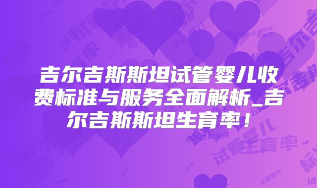 吉尔吉斯斯坦试管婴儿收费标准与服务全面解析_吉尔吉斯斯坦生育率！