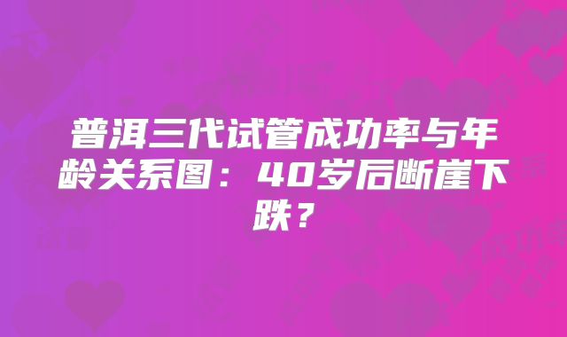 普洱三代试管成功率与年龄关系图：40岁后断崖下跌？