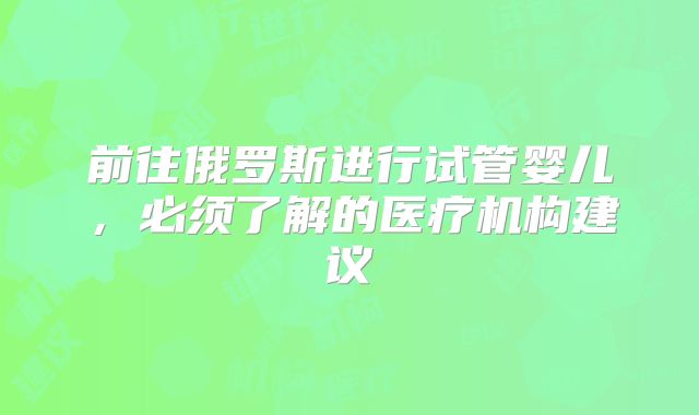 前往俄罗斯进行试管婴儿，必须了解的医疗机构建议