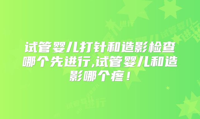 试管婴儿打针和造影检查哪个先进行,试管婴儿和造影哪个疼！