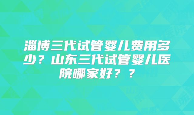 淄博三代试管婴儿费用多少？山东三代试管婴儿医院哪家好？？