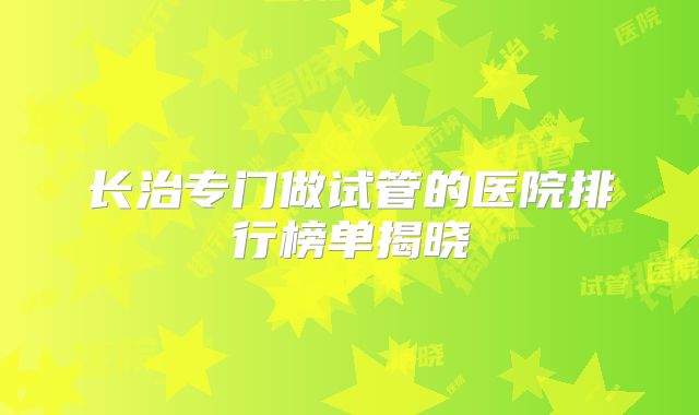 长治专门做试管的医院排行榜单揭晓