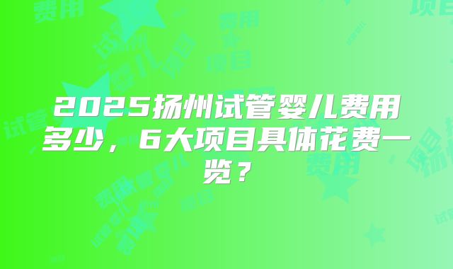 2025扬州试管婴儿费用多少,6大项目具体花费一览?