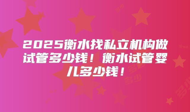 2025衡水找私立机构做试管多少钱！衡水试管婴儿多少钱！