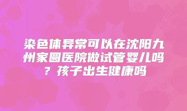 染色体异常可以在沈阳九州家圆医院做试管婴儿吗？孩子出生健康吗