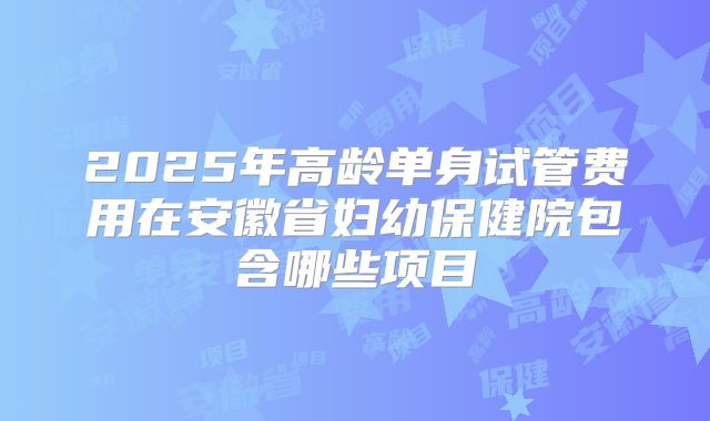 2025年高龄单身试管费用在安徽省妇幼保健院包含哪些项目