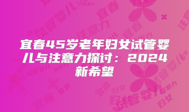 宜春45岁老年妇女试管婴儿与注意力探讨：2024新希望