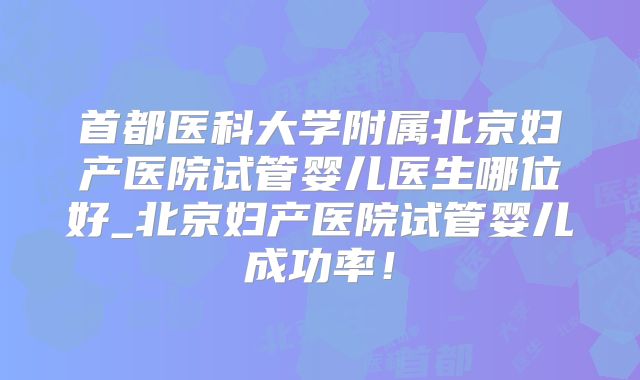 首都医科大学附属北京妇产医院试管婴儿医生哪位好_北京妇产医院试管婴儿成功率!