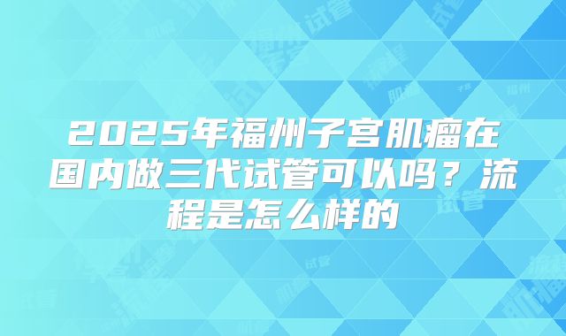 2025年福州子宫肌瘤在国内做三代试管可以吗？流程是怎么样的